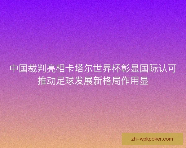 中国裁判亮相卡塔尔世界杯彰显国际认可推动足球发展新格局作用显 中国裁判亮相卡塔尔世界杯彰显国际认可推动足球发展新格局作用显