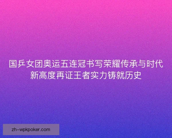 国乒女团奥运五连冠书写荣耀传承与时代新高度再证王者实力铸就历史 国乒女团奥运五连冠书写荣耀传承与时代新高度再证王者实力铸就历史
