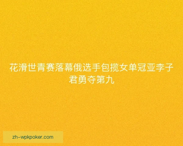 花滑世青赛落幕俄选手包揽女单冠亚李子君勇夺第九
