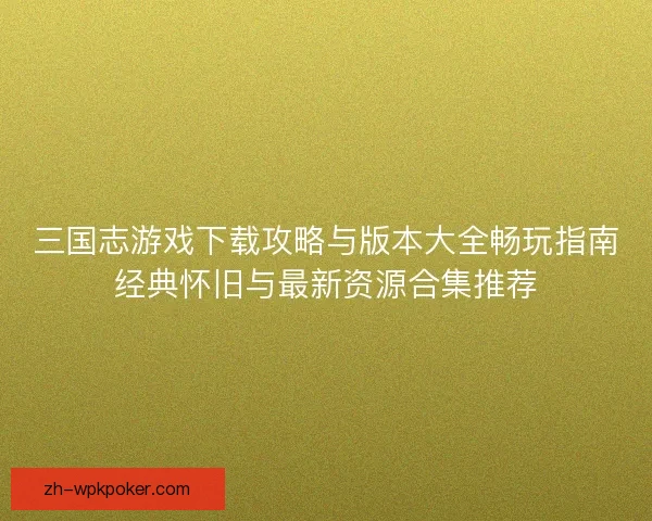 三国志游戏下载攻略与版本大全畅玩指南经典怀旧与最新资源合集推荐