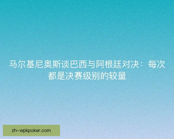 马尔基尼奥斯谈巴西与阿根廷对决：每次都是决赛级别的较量