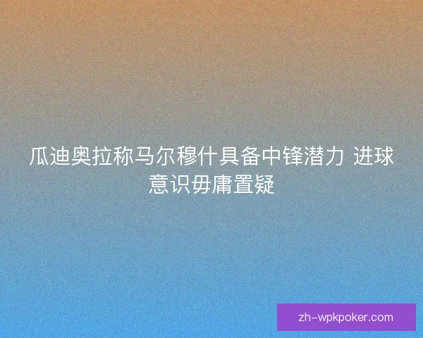 瓜迪奥拉称马尔穆什具备中锋潜力 进球意识毋庸置疑