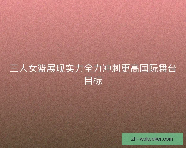 三人女篮展现实力全力冲刺更高国际舞台目标 三人女篮展现实力全力冲刺更高国际舞台目标